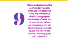 Good sex is about feeling confident in yourself. When you feel gorgeous, sexy, and confident, I think it changes your whole state of mind. Sex is so much more than just the physical actits about arousing you on all levels. And just for the record, Im having great sex! Estelle K.