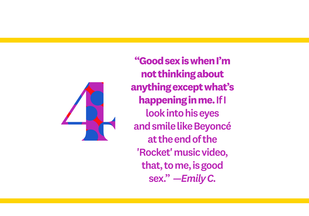 Good sex is when Im not thinking about anything except whats happening in me. If I look into his eyes and smile like Beyonc at the end of the 'Rocket' music video, that, to me, is good sex.  Emily C.