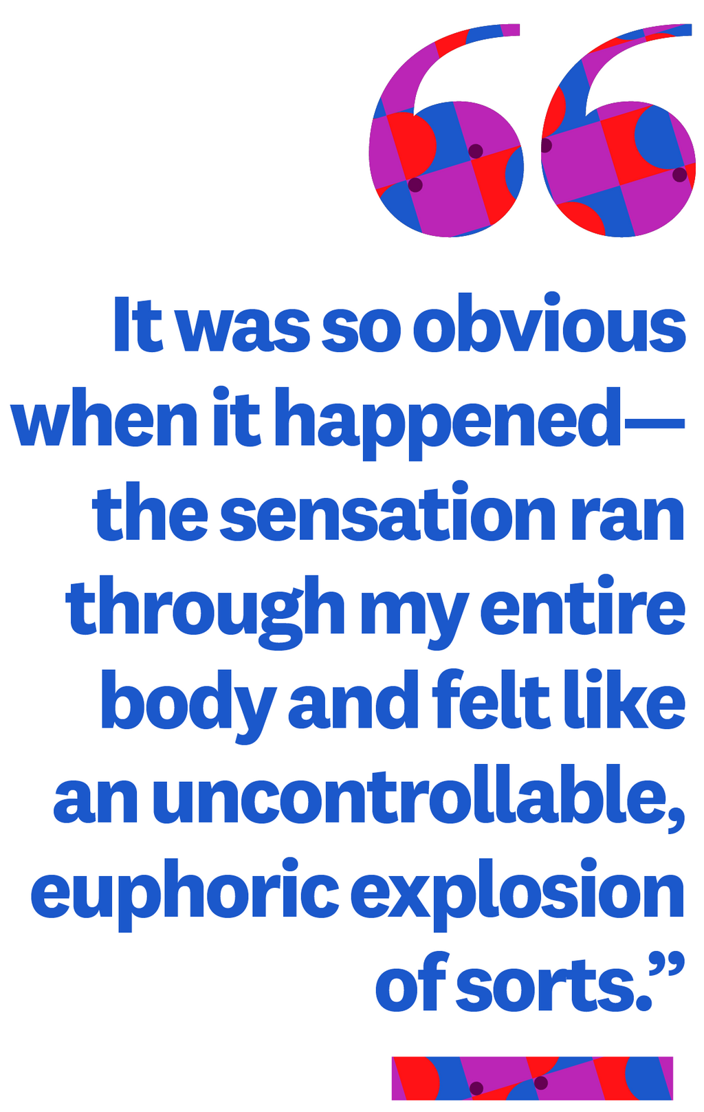 &quot;It was so obvious when it happenedthe sensation ran through my entire body and felt like an uncontrollable, euphoric explosion of sorts.&quot;