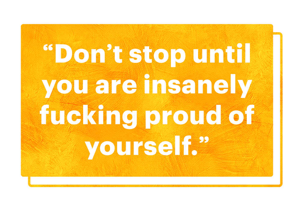dont stop until you are insanely fucking proud of yourself