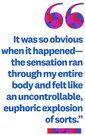 &quot;It was so obvious when it happenedthe sensation ran through my entire body and felt like an uncontrollable, euphoric explosion of sorts.&quot;