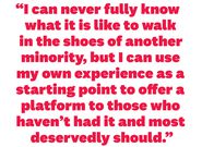 i can never fully know what it is like to walk in the shoes of another minority, but i can use my own experience as a starting point to offer a platform to those who havent had it and most deservedly should
